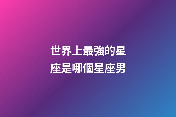 世界上最強的星座是哪個星座男-第1張-星座運勢-玄機派