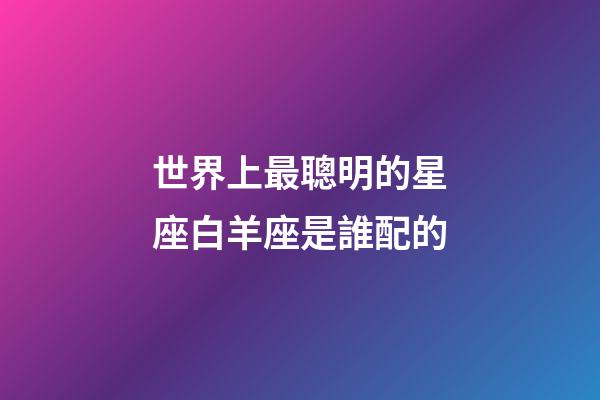 世界上最聰明的星座白羊座是誰配的-第1張-星座運勢-玄機派