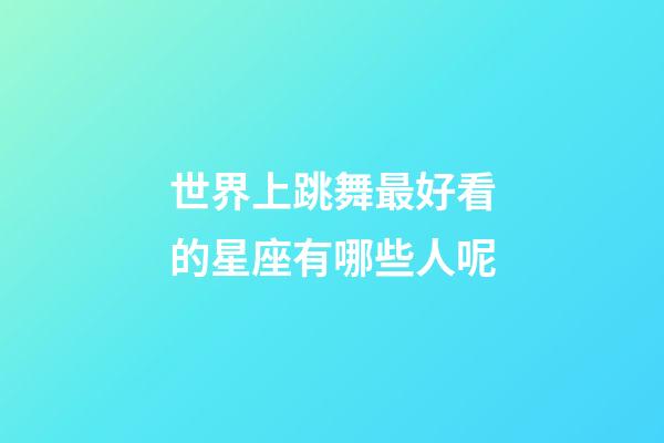 世界上跳舞最好看的星座有哪些人呢-第1張-星座運勢-玄機派