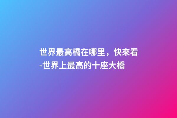 世界最高橋在哪里，快來看-世界上最高的十座大橋-第1張-觀點-玄機派