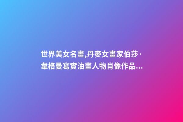 世界美女名畫,丹麥女畫家伯莎·韋格曼寫實油畫人物肖像作品專輯-第1張-觀點-玄機派