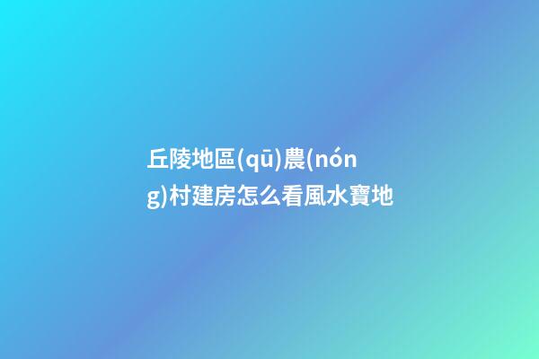丘陵地區(qū)農(nóng)村建房怎么看風水寶地