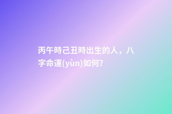 丙午時己丑時出生的人，八字命運(yùn)如何？