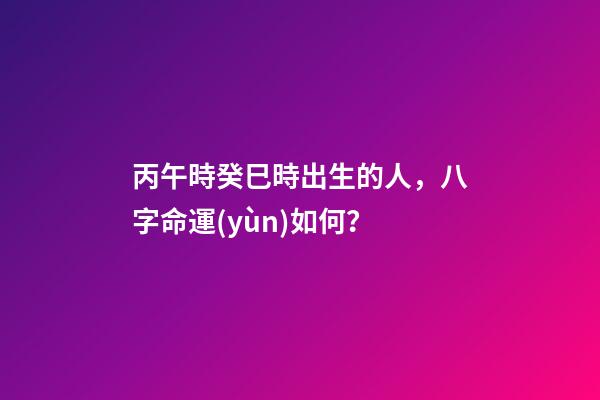丙午時癸巳時出生的人，八字命運(yùn)如何？