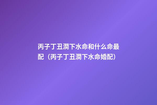 丙子丁丑澗下水命和什么命最配（丙子丁丑澗下水命婚配）