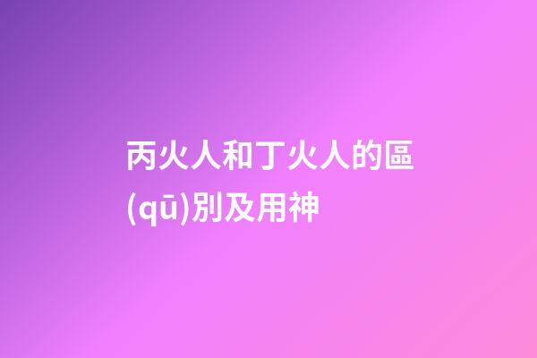 丙火人和丁火人的區(qū)別及用神