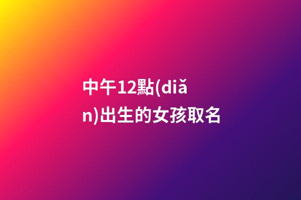 中午12點(diǎn)出生的女孩取名(中午12點(diǎn)出生的女孩取名姓王好不好)-第1張-女孩起名-玄機(jī)派