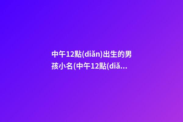 中午12點(diǎn)出生的男孩小名(中午12點(diǎn)10分出生的男孩取名)