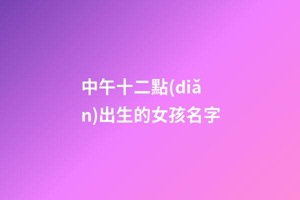 中午十二點(diǎn)出生的女孩名字(中午12點(diǎn)生辰女孩)