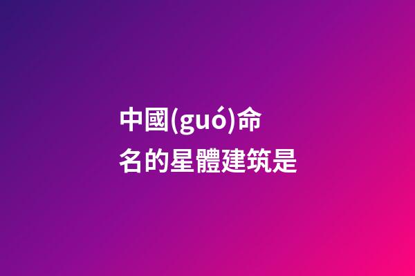中國(guó)命名的星體建筑是-第1張-星座運(yùn)勢(shì)-玄機(jī)派