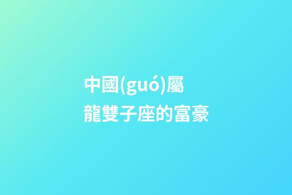 中國(guó)屬龍雙子座的富豪-第1張-星座運(yùn)勢(shì)-玄機(jī)派