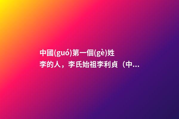 中國(guó)第一個(gè)姓李的人，李氏始祖李利貞（中國(guó)第一個(gè)姓李的人,李氏始祖李利貞是誰(shuí)）