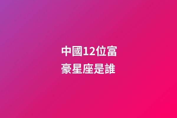 中國12位富豪星座是誰-第1張-星座運勢-玄機派