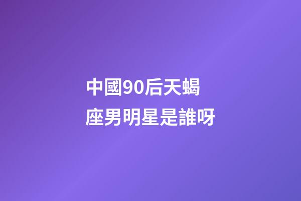 中國90后天蝎座男明星是誰呀