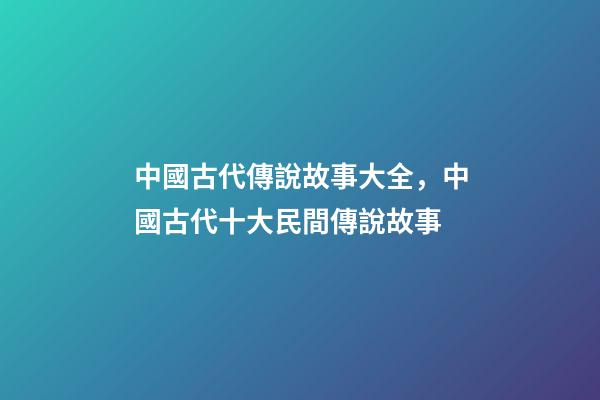 中國古代傳說故事大全，中國古代十大民間傳說故事(組圖)-第1張-觀點-玄機派