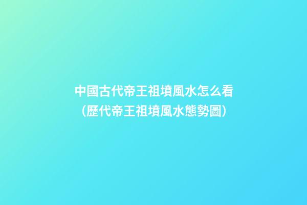 中國古代帝王祖墳風水怎么看（歷代帝王祖墳風水態勢圖）