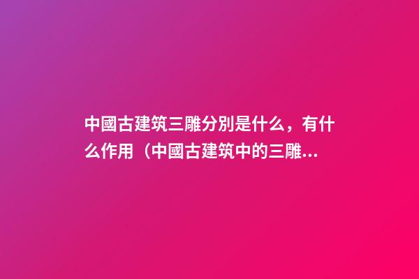 中國古建筑三雕分別是什么，有什么作用（中國古建筑中的三雕是什么）