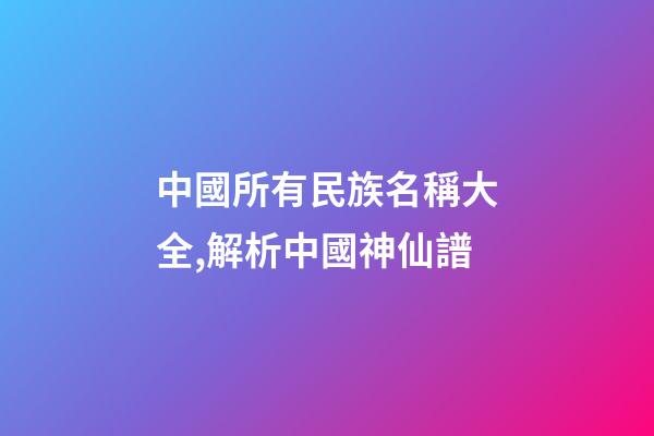 中國所有民族名稱大全,解析中國神仙譜-第1張-觀點-玄機派