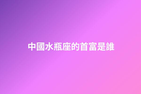 中國水瓶座的首富是誰