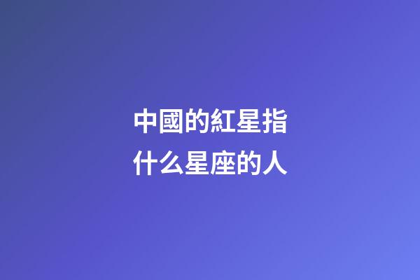 中國的紅星指什么星座的人-第1張-星座運勢-玄機派