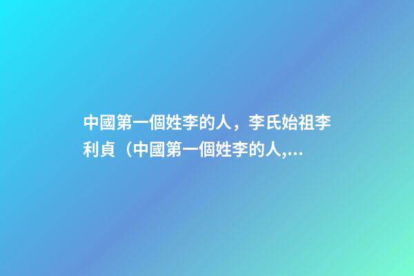 中國第一個姓李的人，李氏始祖李利貞（中國第一個姓李的人,李氏始祖李利貞是誰）