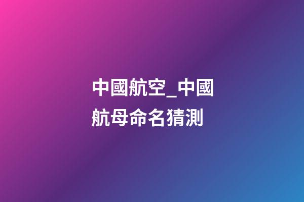中國航空_中國航母命名猜測-第1張-公司起名-玄機派