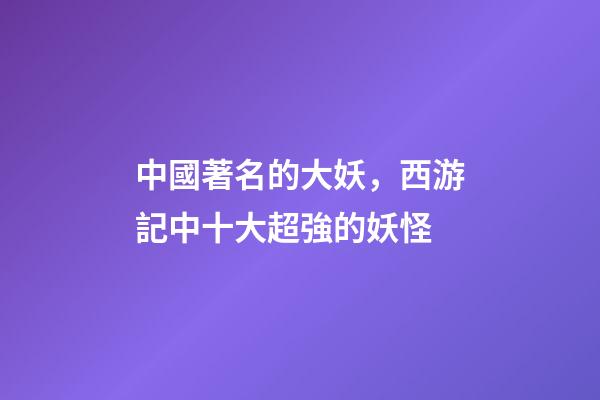 中國著名的大妖，西游記中十大超強的妖怪-第1張-觀點-玄機派