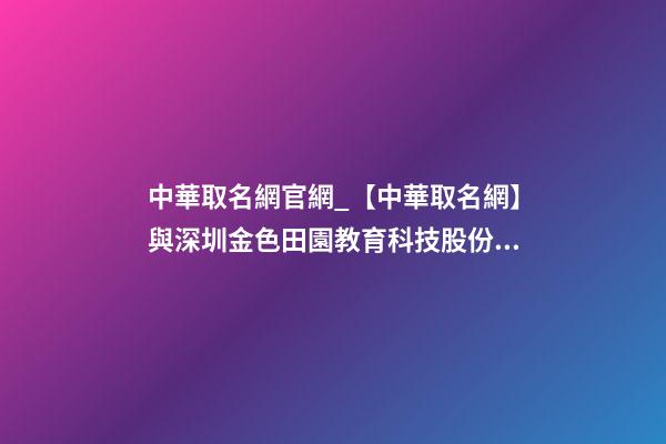 中華取名網官網_【中華取名網】與深圳金色田園教育科技股份有限公司簽約-第1張-公司起名-玄機派