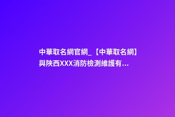 中華取名網官網_【中華取名網】與陜西XXX消防檢測維護有限公司簽約-第1張-公司起名-玄機派