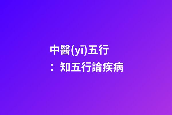 中醫(yī)五行：知五行論疾病