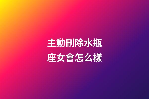 主動刪除水瓶座女會怎么樣-第1張-星座運勢-玄機派