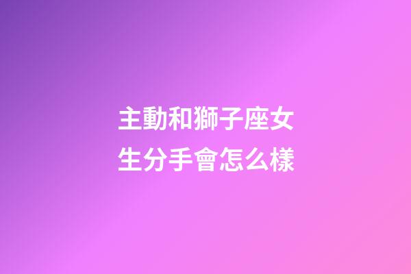 主動和獅子座女生分手會怎么樣-第1張-星座運勢-玄機派