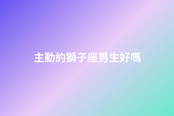 主動約獅子座男生好嗎-第1張-星座運勢-玄機派