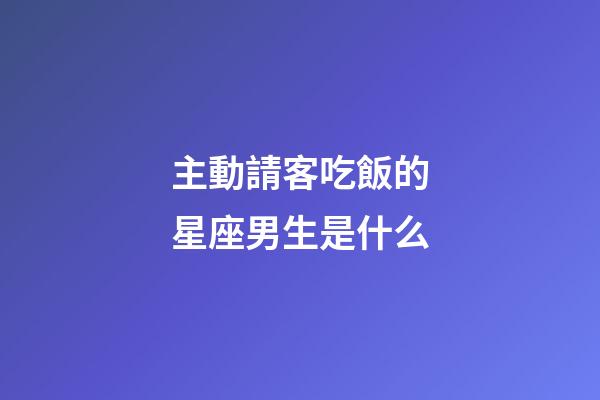 主動請客吃飯的星座男生是什么-第1張-星座運勢-玄機派
