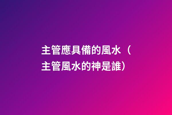 主管應具備的風水（主管風水的神是誰）