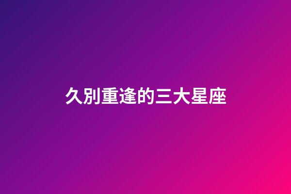 久別重逢的三大星座-第1張-星座運勢-玄機派