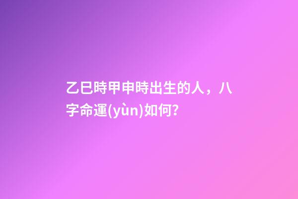 乙巳時甲申時出生的人，八字命運(yùn)如何？