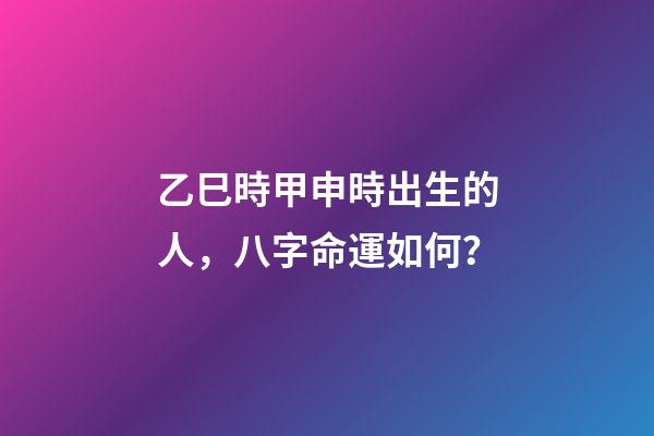 乙巳時甲申時出生的人，八字命運如何？
