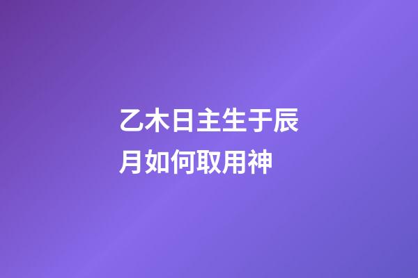 乙木日主生于辰月如何取用神?