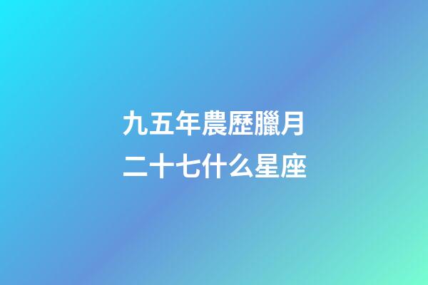 九五年農歷臘月二十七什么星座-第1張-星座運勢-玄機派