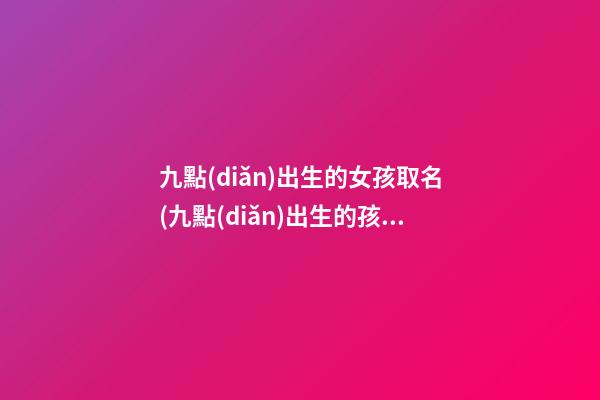 九點(diǎn)出生的女孩取名(九點(diǎn)出生的孩子起什么名字)