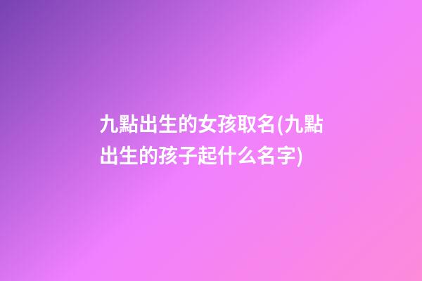 九點出生的女孩取名(九點出生的孩子起什么名字)
