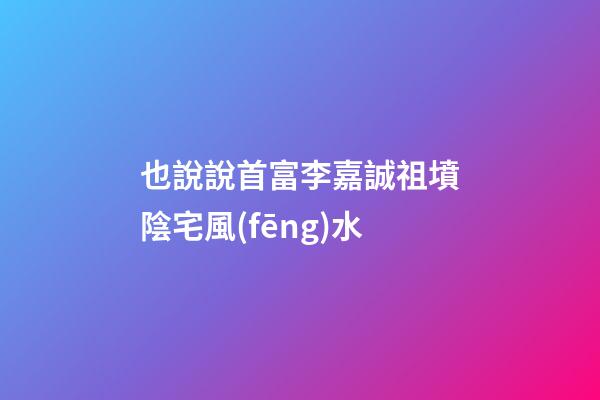 也說說首富李嘉誠祖墳陰宅風(fēng)水