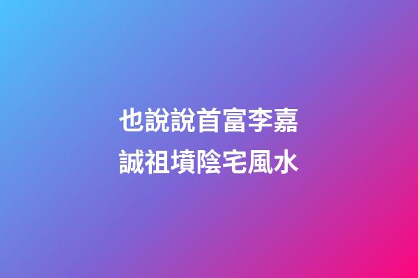 也說說首富李嘉誠祖墳陰宅風水