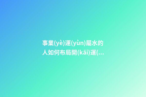 事業(yè)運(yùn)屬水的人如何布局開(kāi)運(yùn)風(fēng)水