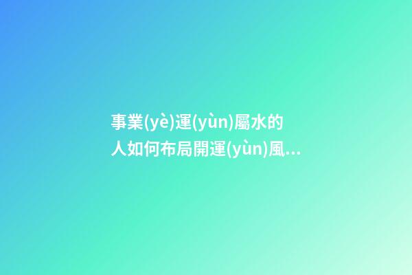 事業(yè)運(yùn)屬水的人如何布局開運(yùn)風(fēng)水