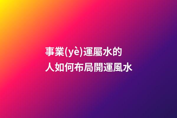 事業(yè)運屬水的人如何布局開運風水