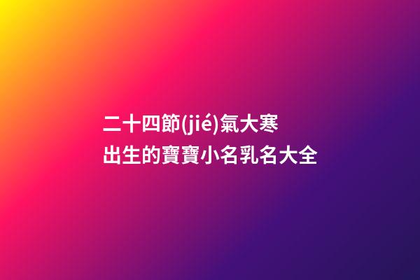 二十四節(jié)氣大寒出生的寶寶小名乳名大全