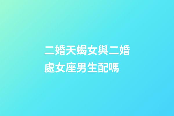 二婚天蝎女與二婚處女座男生配嗎-第1張-星座運勢-玄機派
