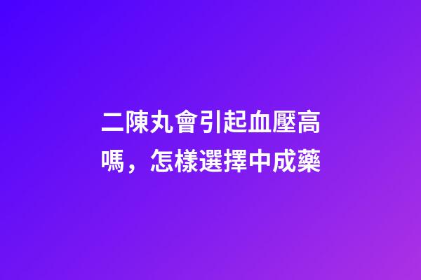 二陳丸會引起血壓高嗎，怎樣選擇中成藥-第1張-觀點-玄機派